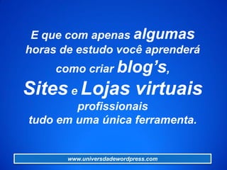 E que com apenas algumas
horas de estudo você aprenderá
como criar blog’s,
Sites e Lojas virtuais
profissionais
tudo em uma única ferramenta.
www.universdadewordpress.com
 