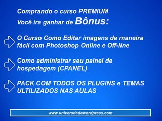 Comprando o curso PREMIUM
Você ira ganhar de Bônus:
O Curso Como Editar imagens de maneira
fácil com Photoshop Online e Off-line
Como administrar seu painel de
hospedagem (CPANEL)
PACK COM TODOS OS PLUGINS e TEMAS
ULTILIZADOS NAS AULAS
www.universdadewordpress.com
 