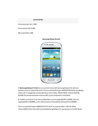 conversación 
Precio de antes: Bs. 2.999 
Precio actual: BsF 9.500 
Mica Tactil BsF 1.848 
Samsung Galaxy S3 mini 
El Samsung Galaxy S III mini es una versión menor del Samsung Galaxy S III, tanto en 
tamaño como en especificaciones. Posee una pantalla Super AMOLED WVGA de 4 pulgadas, 
cámara de 5 megapixels, procesador dual-core a 1GHz, 1GB de RAM, conectividad 3G, 
8/16GB de almacenamiento interno y NFC y corre Android 4.1 Jelly Bean. 
El modelo se lanzó en 3 versiones diferentes: una sin capacidad NFC (I8190), otra con 
capacidad NFC (I8190N), y otra edición para el mercado de Latinoamérica (I8190L). 
Tiene una pantalla Super AMOLED PenTile de 4" y un procesador 1 GHz de doble 
núcleo ARM Cortex-A9, a diferencia delSamsung Galaxy S III, que posee un 1.4 GHz Quad- 
 