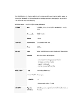 Core ARM Cortex-A9. El procesador tiene la mitad de núcleos en el procesador, ya que se 
fabricó con la idea de hacer un terminal con menos consumo y más sencillo, de ahí los 0.4 
GHz menos de frecuencia de reloj. 
Samsung Galaxy S III mini características avanzadas 
GENERAL Red GSM 850 / 900 / 1800 / 1900 - HSDPA 900 / 1900 / 
2100 
Anunciado 2012, Octubre 
Status Pronto 
TAMAÑO Dimensiones 121.55 x 63 x 9.85 mm 
Peso 111.5 g 
DISPLAY Tipo Super AMOLED touchscreen capacitivo, 16M colores 
Tamaño 480 x 800 pixels, 4.0 pulgadas 
- Sensor acelerómetro para auto rotación 
- Controles sensibles al tacto 
- Soporte multitouch 
- Interfaz de usuario TouchWiz 
RINGTONES Tipo Polifónico, MP3, WAV 
Customización Descargas 
Vibración Si 
- Conector de audio 3.5 mm 
MEMORIA Agenda 
telefónica 
Entradas y campos prácticamente ilimitados, Foto de 
llamada 
 