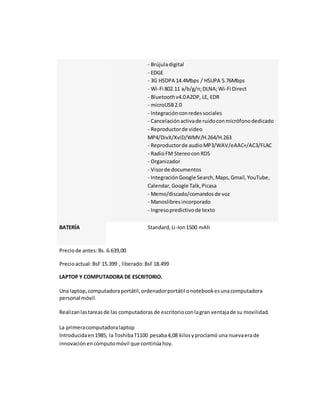 - Brújula digital 
- EDGE 
- 3G HSDPA 14.4Mbps / HSUPA 5.76Mbps 
- Wi-Fi 802.11 a/b/g/n; DLNA; Wi-Fi Direct 
- Bluetooth v4.0 A2DP, LE, EDR 
- microUSB 2.0 
- Integración con redes sociales 
- Cancelación activa de ruido con micrófono dedicado 
- Reproductor de video 
MP4/DivX/XviD/WMV/H.264/H.263 
- Reproductor de audio MP3/WAV/eAAC+/AC3/FLAC 
- Radio FM Stereo con RDS 
- Organizador 
- Visor de documentos 
- Integración Google Search, Maps, Gmail, YouTube, 
Calendar, Google Talk, Picasa 
- Memo/discado/comandos de voz 
- Manoslibres incorporado 
- Ingreso predictivo de texto 
BATERÍA Standard, Li-Ion 1500 mAh 
Precio de antes: Bs. 6.639,00 
Precio actual: BsF 15.399 , liberado: BsF 18.499 
LAPTOP Y COMPUTADORA DE ESCRITORIO. 
Una laptop, computadora portátil, ordenador portátil o notebook es una computadora 
personal móvil. 
Realizan las tareas de las computadoras de escritorio con la gran ventaja de su movilidad. 
La primera computadora laptop 
Introducida en 1985, la Toshiba T1100 pesaba 4,08 kilos y proclamó una nueva era de 
innovación en cómputo móvil que continúa hoy. 
 