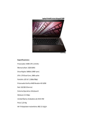 Laptop Portatil Lenovo Ideapad G485 
Especificaciones: 
Procesador: AMD C70 1.33 Ghz 
Memoria Ram: 2GB DDR3 
Disco Rigido: 500Gb (5400 rpm) 
CPU: C70 Dual Core, 1MB cache 
Pantalla: LED 14´ (1366x768p) 
Procesador Grafico AMD Readon HD 6290 
Red: 10/100 Ethernet 
Sistema Operativo: Wndows 8 
Webcam: 0.3 Mpx 
Unidad Óptica: Grabadora de DVD-RW 
Peso: 2,23 Kg 
Wi-fi Adaptador inalambrico: 802.11 b/g/n 
 