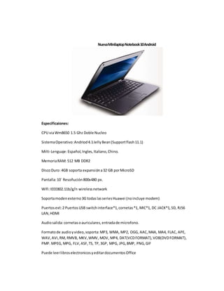 Nueva Minilaptop Notebook 10 Android 
Especificaiones: 
CPU via Wm8650 1.5 Ghz Doble Nucleo 
Sistema Operativo: Andriod 4.1 Jelly Bean (Support flash 11.1) 
Milti-Lenguaje: Español, Ingles, Italiano, Chino. 
Memoria RAM: 512 MB DDR2 
Disco Duro: 4GB soporta expansión a 32 GB por MicroSD 
Pantalla: 10´ Resoñución 800x480 px. 
Wifi: IEEE802.11b/g/n wireless network 
Soporta moden externo 3G todas las series Huawei (no incluye modem) 
Puertos ext: 2 Puertos USB switch interface*1, cornetas *1, MIC*1, DC JACK*1, SD, RJ56 
LAN, HDMI 
Audio salida: cornetas o auriculares, entrada de microfono. 
Formato de audio y video, soporta: MP3, WMA, MP2, OGG, AAC, M4A, MA4, FLAC, APE, 
WAV, AVI, RM, RMVB, MKV, WMV, MOV, MP4, DAT(VCD FORMAT), VOB(DVD FORMAT), 
PMP. MPEG, MPG, FLV, ASF, TS, TP, 3GP, MPG, JPG, BMP, PNG, GIF 
Puede leer libros electronicos y editar documentos Office 
 