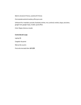 Bateria: duracion 4 horas, usando wifi 2 horas 
Preinstalado android market y office pro suite 
Software Pre-instalado: youtube, facebook, twitter, msn, android, market, skype, calculator, 
google mail, google maps, ireader, quick office 
Color: Negro, blanco y rosado 
Contenido de la caja: 
Laptop 3G 
Cargador de pared 
Manual de usuario 
Precio de mercado libre: BsF 9.299 
 