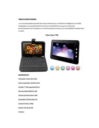 TABLETA (COMPUTADORA) 
es una computadora portátil de mayor tamaño que un teléfono inteligente o una PDA, 
integrada en una pantalla táctil (sencilla o multitáctil) con la que se interactúa 
primariamente con los dedos o un estilete (pasivo o activo), sin necesidad de teclado físico 
ni ratón. 
Tablet Dopo T708 
Especificaciones: 
Procesador: Cortex A8 1.2 Ghz 
Sistema operativo: Andriod 4.1/4.2 
Pantalla: 7´ Tactil capacidad 5Point 
Memoria RAM: DDR3 512 MB 
Almacenamiento interno: 4GB 
Expandible: 32 GB vía Micro SD 
Camara Frontal: 1.3 Mpx 
Soporte: 3G, 4G vía USB 
G-Sensor 
 
