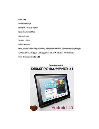 HDMI 1080p 
Soporte Flash Player 
Soporte 3G a traves de modems 
Ebook Documentos Office 
Lápiz táctil Negro 
Wi-Fi 802.11 b/g/n 
Bateria 2400 mAh 
Office, Browser, Galeria, Reloj, Calculadora, Calendario, taskiller, Gmail, Android market (play store), etc. 
Puertos: (1) mini USB 2.0, (1) TF Card Slot, (1) HDMI slot, (1) DC Jack, (1) 3.5 mm Stereo Jack. 
Precio de Mercado Libre: BsF 4.899 
Tablet Allwinner A13 
 