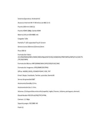 Sistema Operativo: Android 4.0 
Acceso a Internet WI-FI Wireless Lan 802.11 G 
Puerto USB mini USB (1) 
Puerto HDMI 1080p Salida HDMI 
Bateria Lithium ION 4800 mA 
Cargador 110v 
Pantalla 7´ LED capacidad Touch Screen 
Dimensiones 192mmx122mmx13mm 
Peso 330 Gr 
Formato De Video: 
AVI/RM/RMVB/MKV/WMV/MOV/Mp4/DAT(VCD)/VOB(DVD)/PMP/MPEG/MPG/FLV/ASF/TS 
/TP/3GP/MPG 
Formato de Música: MP3/WMA/WAV/APE/OGG/FLAC/AAC 
Formato de imagenes: JPEG/BMP/GIF/PNG 
Office: WORD, EXCEL, POWER POINT, PDF, TXT 
Email: Skype, Facebook, Twitter, youtube, Gameloft 
Sensor de gravedad 360° 
Autonomía StandBy 12 hrs 
Autonomía de Uso 1-3 hrs 
Idiomas: 21 disponibles entre ello (español, ingles, frances, italiano, portugues, aleman) 
Ebook Reader PDF/EPub/FB2/TXT/HTML 
Camara: 1.3 Mpx 
Soporta juegos: 3D/1080 HD 
Flash 11 
 