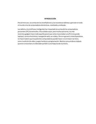 INTRODUCCIÓN 
Por primera vez, las ventas de los smarthphones y las novedosas tabletas superarán en todo 
el mundo a las de computadoras domésticas, notebooks y netbooks. 
Las tablets y los teléfonos inteligentes han impactado las ventas de las computadoras 
personales (PC) durante años. Ello se debe a que, para muchas personas, los más 
recientes gadgets hacen todo aquello para lo que antes necesitaban una PC (incluyendo 
laptops): correo electrónico, navegación web, ver videos. Pero en general, estos dispositivos 
no hacen todo lo que las potentes computadoras pueden hacer o no lo hacen tan bien, 
como la edición de vídeo, juegos hardcore y programación. Muchos consumidores todavía 
quieren o necesitan un ordenador portátil o una máquina de escritorio. 
 