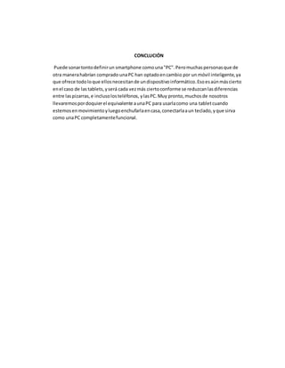 CONCLUCIÓN 
Puede sonar tonto definir un smartphone como una "PC". Pero muchas personas que de 
otra manera habrían comprado una PC han optado en cambio por un móvil inteligente, ya 
que ofrece todo lo que ellos necesitan de un dispositivo informático. Eso es aún más cierto 
en el caso de las tablets, y será cada vez más cierto conforme se reduzcan las diferencias 
entre las pizarras, e incluso los teléfonos, y las PC. Muy pronto, muchos de nosotros 
llevaremos por doquier el equivalente a una PC para usarla como una tablet cuando 
estemos en movimiento y luego enchufarla en casa, conectarla a un teclado, y que sirva 
como una PC completamente funcional. 
 