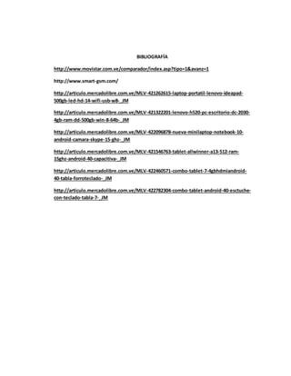 BIBLIOGRAFÍA 
http://www.movistar.com.ve/comparador/index.asp?tipo=1&avanz=1 
http://www.smart-gsm.com/ 
http://articulo.mercadolibre.com.ve/MLV-421262615-laptop-portatil-lenovo-ideapad- 
500gb-led-hd-14-wifi-usb-w8-_JM 
http://articulo.mercadolibre.com.ve/MLV-421322201-lenovo-h520-pc-escritorio-dc-2030- 
4gb-ram-dd-500gb-win-8-64b-_JM 
http://articulo.mercadolibre.com.ve/MLV-422096878-nueva-minilaptop-notebook-10- 
android-camara-skype-15-ghz-_JM 
http://articulo.mercadolibre.com.ve/MLV-421546763-tablet-allwinner-a13-512-ram- 
15ghz-android-40-capacitiva-_JM 
http://articulo.mercadolibre.com.ve/MLV-422460571-combo-tablet-7-4gbhdmiandroid- 
40-tabla-forroteclado-_JM 
http://articulo.mercadolibre.com.ve/MLV-422782304-combo-tablet-android-40-esctuche-con- 
teclado-tabla-7-_JM 
