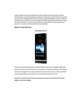 cualquier página de internet, puedes leer y editar cualquier hoja de cálculo o cualquier 
editor de texto, puedes descargarte y reproducir una película o un álbum de música, puedes 
utilizarlo como navegador GPS mientras conduces, puedes fotografiar o realizar un video en 
alta definición en cualquier momento, puedes controlar la televisión del salón como si fuera 
un mando a distancia... Ahora en tu móvil tienes un ordenador con una gran potencia de 
cálculo en un espacio reducido y fácilmente transportable. 
PRECIOS Y CARACTERISTICAS: 
Sony Xperia Arc U 
Posee una pantalla Reality Display con Mobile BRAVIA Engine de 3.5 pulgadas a 480 x 854 
pixels de resolución, Cristal mineral con revestimiento resistente a arañazos y antirreflejos, 
cámara de 5 megapixels con captura de video HD, procesador dual core a 1GHz, Sonido 3D 
surround, Radio FM y corre Android 2.3 con promesa de actualización a ICS. 
Cada vez van saliendo más smartphones de gama media que llevan de CPU el NovaThor 
U8500 y de GPU Mali 400Mp. 
 