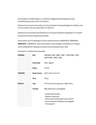 El Sony Xperia J (ST26i/ST26a) es un teléfono inteligente Android de gama media 
manufacturado por Sony, de la serie Xperia. 
El Xperia J fue lanzado al mercado en la Internationale Funkausstellung Berlin de 2012, junto 
con los modelos más avanzados Xperia T y Xperia V. 
Qualcomm ha anunciado recientemente sus nuevos procesadores Snapdragon S 1 y S4 para 
los próximos móviles y tablets que vendrán. 
Comenzamos con el Snapdragon S1 Series donde tenemos al MSM7225A, MSM7625A, 
MSM7227A, y MSM7627A. Estos procesadores están dirigidos a smartphones e integran 
conectividad 2G/3G intergrada y tendrían una velocidad de hasta 1 GHz. 
Sony Xperia J características avanzadas 
GENERAL Red GSM 850 / 900 / 1800 / 1900 - HSDPA 900 / 2100 - 
HSDPA 850 / 1900 / 2100 
Anunciado 2012, Agosto 
Status Pronto 
TAMAÑO Dimensiones 124.3 x 61.2 x 9.2 mm 
Peso 124 g 
DISPLAY Tipo TFT touchscreen capacitivo, 16M colores 
Tamaño 480 x 854 pixels, 4.0 pulgadas 
- Pantalla Gorilla Glass 
- Soporte multitouch 
- Sensor acelerómetro para auto rotación 
- Sensor de proximidad para auto apagado 
- Timescape UI 
 