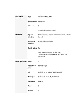 RINGTONES Tipo Polifónico, MP3, WAV 
Customización Descargas 
Vibración Si 
- Conector de audio 3.5 mm 
MEMORIA Agenda 
telefónica 
Entradas y campos prácticamente ilimitados, Foto de 
llamada 
Registro de 
llamadas 
Prácticamente ilimitado 
Slot de tarjeta No 
- 4GB memoria interna, 512MB RAM 
- Procesador Qualcomm MSM7227A 1GHz, GPU 
Adreno 200 
CARACTERÍSTICAS GPRS Si 
Velocidad de 
datos 
Hasta 86 kbps 
OS Android OS, v4.0.4 Ice Cream Sandwich 
Mensajería SMS, MMS, Email, IM, Push Email 
Navegador HTML5 
Reloj Si 
Alarma Si 
 