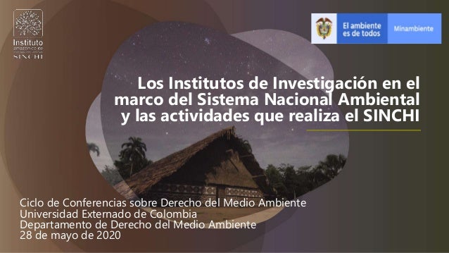 Los Institutos de Investigación en el
marco del Sistema Nacional Ambiental
y las actividades que realiza el SINCHI
Ciclo de Conferencias sobre Derecho del Medio Ambiente
Universidad Externado de Colombia
Departamento de Derecho del Medio Ambiente
28 de mayo de 2020
 