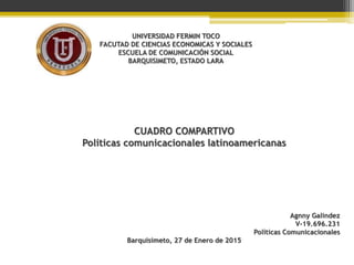 UNIVERSIDAD FERMIN TOCO
FACUTAD DE CIENCIAS ECONOMICAS Y SOCIALES
ESCUELA DE COMUNICACIÓN SOCIAL
BARQUISIMETO, ESTADO LARA
CUADRO COMPARTIVO
Políticas comunicacionales latinoamericanas
Agnny Galindez
V-19.696.231
Políticas Comunicacionales
Barquisimeto, 27 de Enero de 2015
 