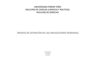 UNIVERSIDAD FERMIN TORO
      FACULTAD DE CIENCIAS JURIDICAS Y POLITICAS
                FACULTAD DE DERECHO




MODOS DE EXTINCIÓN DE LAS OBLIGACIONES ROMANAS




                       Isabel Piñero
                         16796984
                          Romano
 