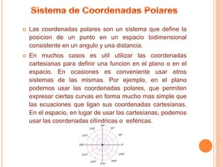    Las coordenadas polares son un sistema que define la
    posicion de un punto en un espacio bidimensional
    consistente en un angulo y una distancia.
   En muchos casos es util utilizar las coordenadas
    cartesianas para definir una funcion en el plano o en el
    espacio. En ocasiones es conveniente usar otros
    sistemas de las mismas. Por ejemplo, en el plano
    podemos usar las coordenadas polares, que permiten
    expresar ciertas curvas en forma mucho mas simple que
    las ecuaciones que ligan sus coordenadas cartesianas.
    En el espacio, en lugar de usar las cartesianas, podemos
    usar las coordenadas cilíndricas o esféricas.
 
