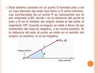    Este sistema consiste en un punto O llamado polo y en
    un rayo llamado eje polar que tiene a O como extremo.
    Las coordenadas de un punto P se representan por el
    par ordenado (r,Ɵ), donde r es la distancia del punto al
    polo y Ɵ es la medida del angulo desde el eje polar al
    segmento OP. Cuando el angulo se mide a favor de las
    manecillas del reloj es negativo, y en contra positivo. Si
    la distancia del polo al punto se mide en el sentido del
    angulo, es positiva, si no es negativa
 