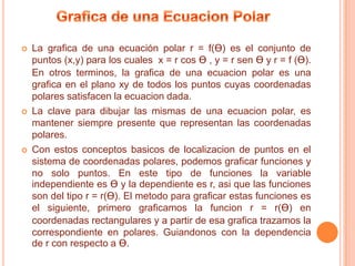    La grafica de una ecuación polar r = f(Ɵ) es el conjunto de
    puntos (x,y) para los cuales x = r cos Ɵ , y = r sen Ɵ y r = f (Ɵ).
    En otros terminos, la grafica de una ecuacion polar es una
    grafica en el plano xy de todos los puntos cuyas coordenadas
    polares satisfacen la ecuacion dada.
   La clave para dibujar las mismas de una ecuacion polar, es
    mantener siempre presente que representan las coordenadas
    polares.
   Con estos conceptos basicos de localizacion de puntos en el
    sistema de coordenadas polares, podemos graficar funciones y
    no solo puntos. En este tipo de funciones la variable
    independiente es Ɵ y la dependiente es r, asi que las funciones
    son del tipo r = r(Ɵ). El metodo para graficar estas funciones es
    el siguiente, primero graficamos la funcion r = r(Ɵ) en
    coordenadas rectangulares y a partir de esa grafica trazamos la
    correspondiente en polares. Guiandonos con la dependencia
    de r con respecto a Ɵ.
 
