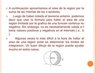    A continuacion aproximamos el area de la region por la
    suma de las mismas de los n sectores,
       Luego de haber notado el teorema anterior, podemos
    decir que usar la formula para hallar el area de una
    region limitada por la grafica de una funcion continua no
    negativa. Sin embargo, no es necesariamente valida si f
    toma valores positivos y negativos en el intervalo [ a , b
    ].
        Algunas veces lo mas dificil a la hora de hallar el
    area de una region polar es determinar los limites de
    integracion. Un buen dibujo de la region puede ayudar
    mucho en estos casos.
 