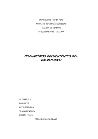 UNIVERSIDAD FERMIN TORO

                  FACULTAD DE CIENCIAS JURIDICAS

                       ESCUELA DE DERECHO

                    BARQUISIMETO-ESTADO-LARA




     DOCUMENTOS PROVENIENTES DEL
                       EXTRANJERO




INTEGRANTES:

EUDY PETIT

KEVIN ESPINOZA

YOHANA MENDOZA

SECCION: T-623

                 PROF. JOSE A. ZAMBRANO
 