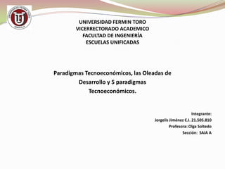 UNIVERSIDAD FERMIN TORO
VICERRECTORADO ACADEMICO
FACULTAD DE INGENIERÍA
ESCUELAS UNIFICADAS

Paradigmas Tecnoeconómicos, las Oleadas de
Desarrollo y 5 paradigmas
Tecnoeconómicos.

Integrante:
Jorgelis Jiménez C.I. 21.505.810
Profesora: Olga Soltedo
Sección: SAIA A

 