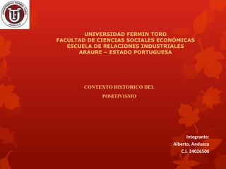 UNIVERSIDAD FERMIN TORO
FACULTAD DE CIENCIAS SOCIALES ECONÓMICAS
ESCUELA DE RELACIONES INDUSTRIALES
ARAURE – ESTADO PORTUGUESA

CONTEXTO HISTORICO DEL
POSITIVISMO

Integrante:
Alberto, Andueza
C.I. 24026506

 