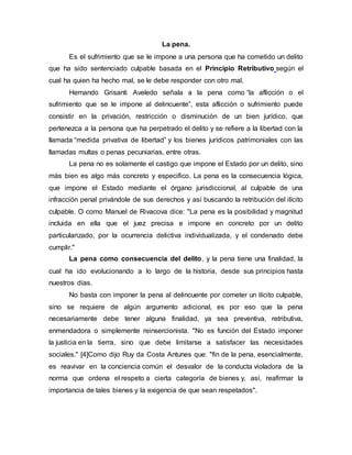 La pena.
Es el sufrimiento que se le impone a una persona que ha cometido un delito
que ha sido sentenciado culpable basada en el Principio Retributivo según el
cual ha quien ha hecho mal, se le debe responder con otro mal.
Hernando Grisanti Aveledo señala a la pena como “la aflicción o el
sufrimiento que se le impone al delincuente”, esta aflicción o sufrimiento puede
consistir en la privación, restricción o disminución de un bien jurídico, que
pertenezca a la persona que ha perpetrado el delito y se refiere a la libertad con la
llamada “medida privativa de libertad” y los bienes jurídicos patrimoniales con las
llamadas multas o penas pecuniarias, entre otras.
La pena no es solamente el castigo que impone el Estado por un delito, sino
más bien es algo más concreto y especifico. La pena es la consecuencia lógica,
que impone el Estado mediante el órgano jurisdiccional, al culpable de una
infracción penal privándole de sus derechos y así buscando la retribución del ilícito
culpable. O como Manuel de Rivacova dice: "La pena es la posibilidad y magnitud
incluida en ella que el juez precisa e impone en concreto por un delito
particularizado, por la ocurrencia delictiva individualizada, y el condenado debe
cumplir."
La pena como consecuencia del delito, y la pena tiene una finalidad, la
cual ha ido evolucionando a lo largo de la historia, desde sus principios hasta
nuestros días.
No basta con imponer la pena al delincuente por cometer un ilícito culpable,
sino se requiere de algún argumento adicional, es por eso que la pena
necesariamente debe tener alguna finalidad, ya sea preventiva, retributiva,
enmendadora o simplemente reinsercionista. "No es función del Estado imponer
la justicia en la tierra, sino que debe limitarse a satisfacer las necesidades
sociales." [4]Como dijo Ruy da Costa Antunes que: "fin de la pena, esencialmente,
es reavivar en la conciencia común el desvalor de la conducta violadora de la
norma que ordena el respeto a cierta categoría de bienes y, así, reafirmar la
importancia de tales bienes y la exigencia de que sean respetados".
 