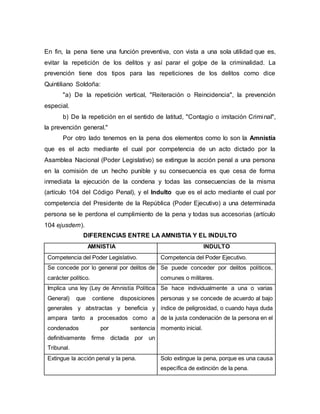 En fin, la pena tiene una función preventiva, con vista a una sola utilidad que es,
evitar la repetición de los delitos y así parar el golpe de la criminalidad. La
prevención tiene dos tipos para las repeticiones de los delitos como dice
Quintiliano Soldoña:
"a) De la repetición vertical, "Reiteración o Reincidencia", la prevención
especial.
b) De la repetición en el sentido de latitud, "Contagio o imitación Criminal",
la prevención general."
Por otro lado tenemos en la pena dos elementos como lo son la Amnistía
que es el acto mediante el cual por competencia de un acto dictado por la
Asamblea Nacional (Poder Legislativo) se extingue la acción penal a una persona
en la comisión de un hecho punible y su consecuencia es que cesa de forma
inmediata la ejecución de la condena y todas las consecuencias de la misma
(artículo 104 del Código Penal), y el Indulto que es el acto mediante el cual por
competencia del Presidente de la República (Poder Ejecutivo) a una determinada
persona se le perdona el cumplimiento de la pena y todas sus accesorias (artículo
104 ejusdem).
DIFERENCIAS ENTRE LA AMNISTIA Y EL INDULTO
AMNISTIA INDULTO
Competencia del Poder Legislativo. Competencia del Poder Ejecutivo.
Se concede por lo general por delitos de
carácter político.
Se puede conceder por delitos políticos,
comunes o militares.
Implica una ley (Ley de Amnistía Política
General) que contiene disposiciones
generales y abstractas y beneficia y
ampara tanto a procesados como a
condenados por sentencia
definitivamente firme dictada por un
Tribunal.
Se hace individualmente a una o varias
personas y se concede de acuerdo al bajo
índice de peligrosidad, o cuando haya duda
de la justa condenación de la persona en el
momento inicial.
Extingue la acción penal y la pena. Solo extingue la pena, porque es una causa
específica de extinción de la pena.
 