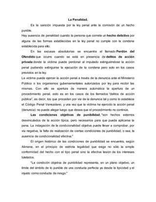 La Penalidad.
Es la sanción impuesta por la ley penal ante la comisión de un hecho
punible.
Hay ausencia de penalidad cuando la persona que comete un hecho delictivo por
alguna de las formas establecidas en la ley penal no cumple con la condena
establecida para ello.
En las excusas absolutorias se encuentra el llamado Perdón del
Ofendido que ocurre cuando se está en presencia de delitos de acción
privada donde la víctima puede perdonar al imputado extinguiéndose la acción
penal pudiendo extinguirse la ejecución de la condena pero solo en los casos
previstos en la ley.
La víctima puede ejercer la acción penal a través de la denuncia ante el Ministerio
Público o los organismos gubernamentales autorizados por ley para recibir las
mismas. Con ello se apertura de manera automática la apertura de un
procedimiento penal, esto es en los casos de los llamados “delitos de acción
pública”, es decir, los que proceden por vía de la denuncia tal y como lo establece
el Código Penal Venezolano, y una vez que la víctima ha ejercido la acción penal
(denuncia) no puede alegar luego que desea que el procedimiento no continúe.
Las condiciones objetivas de punibilidad, "son hechos externos
desvinculados de la acción típica, pero necesarios para que pueda aplicarse la
pena. La indagación de la condicionalidad objetiva puede llevar a comprobar, por
vía negativa, la falta de realización de ciertas condiciones de punibilidad, o sea, la
ausencia de condicionalidad efectiva."
El origen histórico de las condiciones de punibilidad se encuentra, según
Alimena, en el principio de estricta legalidad que exige no sólo la simple
conformidad del hecho con el tipo penal sino la efectiva lesión de los intereses
tutelados.
"La condición objetiva de punibilidad representa, en un plano objetivo, un
límite del ámbito de lo punible de una conducta perfecta ya desde la tipicidad y el
injusto como conducta de riesgo."
 