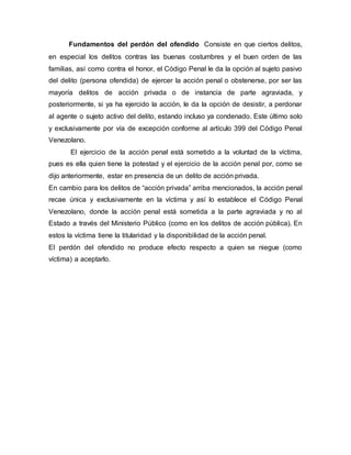 Fundamentos del perdón del ofendido Consiste en que ciertos delitos,
en especial los delitos contras las buenas costumbres y el buen orden de las
familias, así como contra el honor, el Código Penal le da la opción al sujeto pasivo
del delito (persona ofendida) de ejercer la acción penal o obstenerse, por ser las
mayoría delitos de acción privada o de instancia de parte agraviada, y
posteriormente, si ya ha ejercido la acción, le da la opción de desistir, a perdonar
al agente o sujeto activo del delito, estando incluso ya condenado. Este último solo
y exclusivamente por vía de excepción conforme al artículo 399 del Código Penal
Venezolano.
El ejercicio de la acción penal está sometido a la voluntad de la víctima,
pues es ella quien tiene la potestad y el ejercicio de la acción penal por, como se
dijo anteriormente, estar en presencia de un delito de acción privada.
En cambio para los delitos de “acción privada” arriba mencionados, la acción penal
recae única y exclusivamente en la víctima y así lo establece el Código Penal
Venezolano, donde la acción penal está sometida a la parte agraviada y no al
Estado a través del Ministerio Público (como en los delitos de acción pública). En
estos la víctima tiene la titularidad y la disponibilidad de la acción penal.
El perdón del ofendido no produce efecto respecto a quien se niegue (como
víctima) a aceptarlo.
 