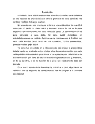 Conclusión.
Un derecho penal liberal debe basarse en el reconocimiento de la existencia
de una relación de proporcionalidad entre la gravedad del ilícito cometido y la
cantidad y calidad de la pena a aplicar.
No obstante ello, esta premisa se enfrenta a una problemática de muy difícil
resolución: no existe un criterio único y verdadero acerca de cuál es la pena
específica que corresponde para cada infracción penal. La determinación de la
pena apropiada a cada delito, tal como quedó demostrado en
este trabajo depende de múltiples factores que se relacionan con la finalidad que
tiene cada sanción penal dentro de una comunidad, con los valores éticos,
políticos de cada grupo social.
Tal como fue presentado en la introducción de este ensayo, la problemática
tratada puede ser analizada en tres niveles: el de la predeterminación -por parte
del legislador- de la naturaleza y medida de la pena prevista para cada ilícito; el de
la determinación -por parte del juez- de la sanción aplicable al caso y; finalmente,
en la faz ejecutiva, el de la duración de la pena que efectivamente debe ser
tolerada.
En el marco estricto de la determinación judicial de la pena, el problema se
identifica con los espacios de discrecionalidad que se asignan a la actividad
jurisdiccional.
 