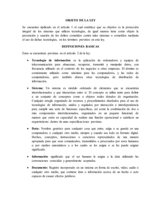OBJETO DE LA LEY
Se encuentra tipificado en el artículo 1 el cual establece que su objetivo es la protección
integral de los sistemas que utilicen tecnologías, de igual manera tiene como objeto la
prevención y sanción de los delitos cometidos contra tales sistemas o cometidos mediante
el uso de dichas tecnologías, en los términos previstos en esta ley.
DEFINICIONES BASICAS
Estas se encuentran previstas en el artículo 2 de la ley:
 Tecnología de información: es la aplicación de ordenadores y equipos de
telecomunicación para almacenar, recuperar, transmitir y manipular datos, con
frecuencia utilizado en el contexto de los negocios u otras empresas. El término es
comúnmente utilizado como sinónimo para los computadores, y las redes de
computadoras, pero también abarca otras tecnologías de distribución de
información.
 Sistema: Un sistema es módulo ordenado de elementos que se encuentran
interrelacionados y que interactúan entre sí. El concepto se utiliza tanto para definir
a un conjunto de conceptos como a objetos reales dotados de organización.
Cualquier arreglo organizado de recursos y procedimientos diseñados para el uso de
tecnologías de información, unidos y regulados por interacción o interdependencia
para cumplir una serie de funciones específicas, así como la combinación de dos o
más componentes interrelacionados, organizados en un paquete funcional, de
manera que estén en capacidad de realizar una función operacional o satisfacer un
requerimiento dentro de unas especificaciones previstas.
 Data: Nombre genérico para cualquier cosa que entre, salga o se guarde en una
computadora o cualquier otro medio, siempre y cuando sea todo en formato digital.
Hechos, conceptos, instrucciones o caracteres representados de una manera
apropiada para que sean comunicados, transmitidos o procesados por seres humanos
o por medios automáticos y a los cuales se les asigna o se les puede asignar
significado.
 Información: significado que el ser humano le asigna a la data utilizando las
convenciones conocidas y generalmente aceptadas.
 Documento: Registro incorporado en un sistema en forma de escrito, video, audio o
cualquier otro medio, que contiene data o información acerca de un hecho o acto
capaces de causar efectos jurídicos.
 