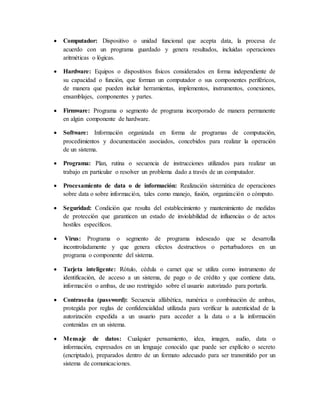  Computador: Dispositivo o unidad funcional que acepta data, la procesa de
acuerdo con un programa guardado y genera resultados, incluidas operaciones
aritméticas o lógicas.
 Hardware: Equipos o dispositivos físicos considerados en forma independiente de
su capacidad o función, que forman un computador o sus componentes periféricos,
de manera que pueden incluir herramientas, implementos, instrumentos, conexiones,
ensamblajes, componentes y partes.
 Firmware: Programa o segmento de programa incorporado de manera permanente
en algún componente de hardware.
 Software: Información organizada en forma de programas de computación,
procedimientos y documentación asociados, concebidos para realizar la operación
de un sistema.
 Programa: Plan, rutina o secuencia de instrucciones utilizados para realizar un
trabajo en particular o resolver un problema dado a través de un computador.
 Procesamiento de data o de información: Realización sistemática de operaciones
sobre data o sobre información, tales como manejo, fusión, organización o cómputo.
 Seguridad: Condición que resulta del establecimiento y mantenimiento de medidas
de protección que garanticen un estado de inviolabilidad de influencias o de actos
hostiles específicos.
 Virus: Programa o segmento de programa indeseado que se desarrolla
incontroladamente y que genera efectos destructivos o perturbadores en un
programa o componente del sistema.
 Tarjeta inteligente: Rótulo, cédula o carnet que se utiliza como instrumento de
identificación, de acceso a un sistema, de pago o de crédito y que contiene data,
información o ambas, de uso restringido sobre el usuario autorizado para portarla.
 Contraseña (password): Secuencia alfabética, numérica o combinación de ambas,
protegida por reglas de confidencialidad utilizada para verificar la autenticidad de la
autorización expedida a un usuario para acceder a la data o a la información
contenidas en un sistema.
 Mensaje de datos: Cualquier pensamiento, idea, imagen, audio, data o
información, expresados en un lenguaje conocido que puede ser explícito o secreto
(encriptado), preparados dentro de un formato adecuado para ser transmitido por un
sistema de comunicaciones.
 