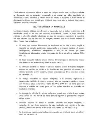 Falsificación de documentos. Quien, a través de cualquier medio, cree, modifique o elimine
un documento que se encuentre incorporado a un sistema que utilice tecnologías de
información; o cree, modifique o elimine datos del mismo; o incorpore a dicho sistema un
documento inexistente, será penado con prisión de tres a seis años y multa de trescientas a
seiscientas unidades tributarias.
DELITOS CONTRA LA PROPIEDAD
La técnica legislativa utilizada en este caso es incorrecta, pues a delitos ya previstos en la
codificación penal se les crea una supuesta independencia, cuando la única diferencia
existente es el medio utilizado (electrónico en lugar de mecánico o material) y la naturaleza
del bien tutelado, que en este caso es intangible, mientras que en los bienes muebles es
física. En esta clase se incluyen:
 El hurto, que consiste básicamente en apoderarse de un bien o valor tangible o
intangible de carácter patrimonial, sustrayéndolo a su tenedor mediante el acceso,
interceptación, interferencia, manipulación o uso de un sistema que utilice
tecnologías de información, penado con prisión de dos a seis años y multa de 200 a
600 UT;
 El fraude realizado mediante el uso indebido de tecnologías de información, penado
con prisión de tres a siete años y multa de 300 a 700 UT;
 La obtención indebida de bienes o servicios mediante el uso de tarjetas inteligentes
(tarjetas de crédito, de débito o de identificación que garanticen el acceso a un
sistema reservado u otras similares, penado con prisión de dos a seis años y multa
de 200 a 600 UT;
 El manejo fraudulento de tarjetas inteligentes, o la creación, duplicación o
incorporación indebida de datos a registros, listas de consumo o similares, penado
con prisión de cinco a diez años y multa de 500 a 1.000 UT. La misma pena será
impuesta a quienes sin tomar parte en los hechos descritos se beneficien de
resultados obtenidos;
 La apropiación indebida de tarjetas inteligentes, penada con prisión de uno a cinco
años y multa de 10 a 50 UT. La misma pena se impondrá a quien reciba o adquiera
dichas tarjetas
 Provisión indebida de bienes o servicios utilizando una tarjeta inteligente, a
sabiendas de que dicho instrumento ha sido falsificado, está vencido o ha sido
alterado, penado con prisión de dos a seis años y multa de 200 a 600 UT; y
 La posesión de equipos para falsificaciones, penado con prisión de tres a seis años y
multa de 300 a 600 UT.
 
