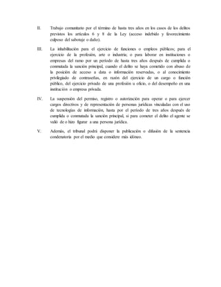 II. Trabajo comunitario por el término de hasta tres años en los casos de los delitos
previstos los artículos 6 y 8 de la Ley (acceso indebido y favorecimiento
culposo del sabotaje o daño).
III. La inhabilitación para el ejercicio de funciones o empleos públicos; para el
ejercicio de la profesión, arte o industria; o para laborar en instituciones o
empresas del ramo por un período de hasta tres años después de cumplida o
conmutada la sanción principal, cuando el delito se haya cometido con abuso de
la posición de acceso a data o información reservadas, o al conocimiento
privilegiado de contraseñas, en razón del ejercicio de un cargo o función
público, del ejercicio privado de una profesión u oficio, o del desempeño en una
institución o empresa privada.
IV. La suspensión del permiso, registro o autorización para operar o para ejercer
cargos directivos y de representación de personas jurídicas vinculadas con el uso
de tecnologías de información, hasta por el período de tres años después de
cumplida o conmutada la sanción principal, si para cometer el delito el agente se
valió de o hizo figurar a una persona jurídica.
V. Además, el tribunal podrá disponer la publicación o difusión de la sentencia
condenatoria por el medio que considere más idóneo.
 