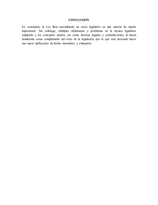 CONCLUSION
En conclusión, la Ley llena parcialmente un vacío legislativo en una materia de mucha
importancia. Sin embargo, múltiples deficiencias y problemas en la técnica legislativa
empleada y los conceptos usados, así como diversas lagunas y contradicciones, la hacen
insuficiente como complemento del resto de la legislación, por lo que será necesario hacer
una nueva tipificación de forma sistemática y exhaustiva.
 