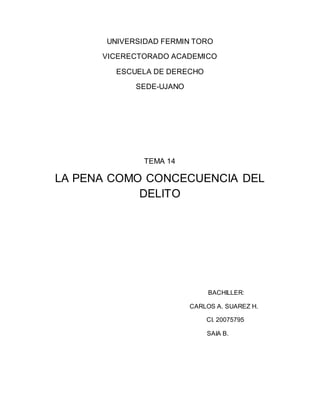 UNIVERSIDAD FERMIN TORO
VICERECTORADO ACADEMICO
ESCUELA DE DERECHO
SEDE-UJANO
TEMA 14
LA PENA COMO CONCECUENCIA DEL
DELITO
BACHILLER:
CARLOS A. SUAREZ H.
CI. 20075795
SAIA B.
 