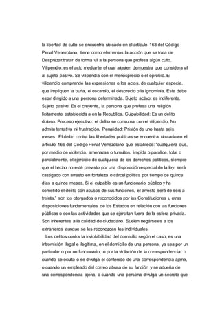 la libertad de culto se encuentra ubicado en el artículo 168 del Código
Penal Venezolano, tiene como elementos la acción que se trata de
Desprezar,tratar de forma vil a la persona que profesa algún culto.
Vilipendio: es el acto mediante el cual alguien demuestra que considera vil
al sujeto pasivo. Se vilipendia con el menosprecio o el oprobio. El
vilipendio comprende las expresiones o los actos, de cualquier especie,
que impliquen la burla, el escarnio, el desprecio o la ignominia. Este debe
estar dirigido a una persona determinada. Sujeto activo: es indiferente.
Sujeto pasivo: Es el creyente, la persona que profesa una religión
lícitamente establecida a en la Republica. Culpabilidad: Es un delito
doloso. Proceso ejecutivo: el delito se consuma con el vilipendio. No
admite tentativa ni frustración. Penalidad: Prisión de uno hasta seis
meses. El delito contra las libertades politicas se encuentra ubicado en el
artículo 166 del Código Penal Venezolano que establece: “cualquiera que,
por medio de violencia, amenazas o tumultos, impida o paralice, total o
parcialmente, el ejercicio de cualquiera de los derechos políticos, siempre
que el hecho no esté previsto por una disposición especial de la ley, será
castigado con arresto en fortaleza o cárcel política por tiempo de quince
días a quince meses. Si el culpable es un funcionario público y ha
cometido el delito con abusos de sus funciones, el arresto será de seis a
treinta.” son los otorgados o reconocidos por las Constituciones u otras
disposiciones fundamentales de los Estados en relación con las funciones
públicas o con las actividades que se ejercitan fuera de la esfera privada.
Son inherentes a la calidad de ciudadano. Suelen negárseles a los
extranjeros aunque se les reconozcan los individuales.
Los delitos contra la inviolabilidad del domicilio según el caso, es una
intromisión ilegal e ilegítima, en el domicilio de una persona, ya sea por un
particular o por un funcionario, o por la violación de la correspondencia, o
cuando se oculta o se divulga el contenido de una correspondencia ajena,
o cuando un empleado del correo abusa de su función y se adueña de
una correspondencia ajena, o cuando una persona divulga un secreto que
 