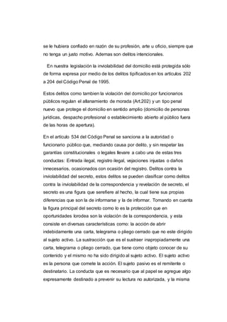 se le hubiera confiado en razón de su profesión, arte u oficio, siempre que
no tenga un justo motivo. Ademas son delitos intencionales.
En nuestra legislación la inviolabilidad del domicilio está protegida sólo
de forma expresa por medio de los delitos tipificados en los artículos 202
a 204 del Código Penal de 1995.
Estos delitos como tambien la violación del domicilio por funcionarios
públicos regulan el allanamiento de morada (Art.202) y un tipo penal
nuevo que protege el domicilio en sentido amplio (domicilio de personas
jurídicas, despacho profesional o establecimiento abierto al público fuera
de las horas de apertura).
En el artículo 534 del Código Penal se sanciona a la autoridad o
funcionario público que, mediando causa por delito, y sin respetar las
garantías constitucionales o legales llevare a cabo una de estas tres
conductas: Entrada ilegal, registro ilegal, vejaciones injustas o daños
innecesarios, ocasionados con ocasión del registro. Delitos contra la
inviolabilidad del secreto, estos delitos se pueden clasificar como delitos
contra la inviolabilidad de la correspondencia y revelación de secreto, el
secreto es una figura que serefiere al hecho, la cual tiene sus propias
diferencias que son la de informarse y la de informar. Tomando en cuenta
la figura principal del secreto como lo es la protección que en
oportunidades lorodea son la violación de la correspondencia, y esta
consiste en diversas características como: la acción de abrir
indebidamente una carta, telegrama o pliego cerrado que no este dirigido
al sujeto activo. La sustracción que es el sustraer inapropiadamente una
carta, telegrama o pliego cerrado, que tiene como objeto conocer de su
contenido y el mismo no ha sido dirigido al sujeto activo. El sujeto activo
es la persona que comete la acción. El sujeto pasivo es el remitente o
destinatario. La conducta que es necesario que al papel se agregue algo
expresamente destinado a prevenir su lectura no autorizada, y la misma
 