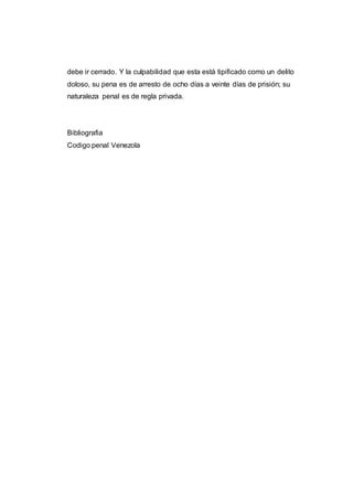 debe ir cerrado. Y la culpabilidad que esta está tipificado como un delito
doloso, su pena es de arresto de ocho días a veinte días de prisión; su
naturaleza penal es de regla privada.
Bibliografia
Codigo penal Venezola
 