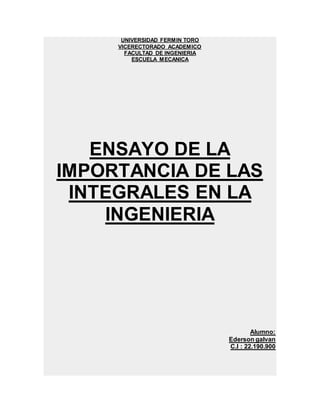 UNIVERSIDAD FERMIN TORO
VICERECTORADO ACADEMICO
FACULTAD DE INGENIERIA
ESCUELA MECANICA
ENSAYO DE LA
IMPORTANCIA DE LAS
INTEGRALES EN LA
INGENIERIA
Alumno:
Ederson galvan
C.I : 22.190.900
 
