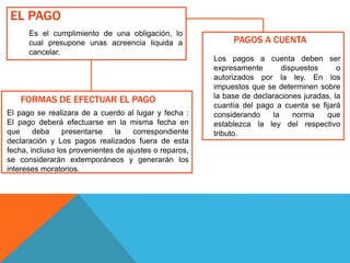 EL PAGO
Es el cumplimiento de una obligación, lo
cual presupone unas acreencia liquida a
cancelar.
FORMAS DE EFECTUAR EL PAGO
El pago se realizara de a cuerdo al lugar y fecha :
El pago deberá efectuarse en la misma fecha en
que deba presentarse la correspondiente
declaración y Los pagos realizados fuera de esta
fecha, incluso los provenientes de ajustes o reparos,
se considerarán extemporáneos y generarán los
intereses moratorios.
PAGOS A CUENTA
Los pagos a cuenta deben ser
expresamente dispuestos o
autorizados por la ley. En los
impuestos que se determinen sobre
la base de declaraciones juradas, la
cuantía del pago a cuenta se fijará
considerando la norma que
establezca la ley del respectivo
tributo.
 