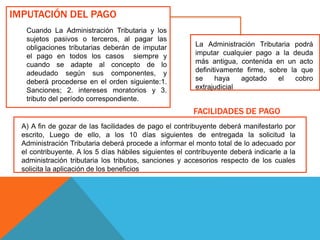 IMPUTACIÓN DEL PAGO
Cuando La Administración Tributaria y los
sujetos pasivos o terceros, al pagar las
obligaciones tributarias deberán de imputar
el pago en todos los casos siempre y
cuando se adapte al concepto de lo
adeudado según sus componentes, y
deberá procederse en el orden siguiente:1.
Sanciones; 2. intereses moratorios y 3.
tributo del período correspondiente.
A) A fin de gozar de las facilidades de pago el contribuyente deberá manifestarlo por
escrito, Luego de ello, a los 10 días siguientes de entregada la solicitud la
Administración Tributaria deberá procede a informar el monto total de lo adecuado por
el contribuyente. A los 5 días hábiles siguientes el contribuyente deberá indicarle a la
administración tributaria los tributos, sanciones y accesorios respecto de los cuales
solicita la aplicación de los beneficios
La Administración Tributaria podrá
imputar cualquier pago a la deuda
más antigua, contenida en un acto
definitivamente firme, sobre la que
se haya agotado el cobro
extrajudicial
FACILIDADES DE PAGO
 