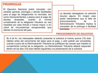PRORROGAS
El Ejecutivo Nacional podrá conceder, con
carácter general, prórrogas y demás facilidades
para el pago de obligaciones no vencidas, así
como fraccionamientos y plazos para el pago de
deudas atrasadas, cuando el normal
cumplimiento de la obligación tributaria se vea
impedido por caso fortuito o fuerza mayor, o en
virtud de circunstancias excepcionales que
afecten la economía del país.
B) A tal fin, los interesados deberán presentar la solicitud al menos quince (15) días
hábiles antes del vencimiento del plazo para el pago, y sólo podrán ser concedidas
cuando a juicio de la Administración Tributaria se justifiquen las causas que impiden el
cumplimiento normal de la obligación. La Administración Tributaria deberá responder
dentro de los diez (10) días hábiles siguientes a la presentación de la solicitud.
La decisión denegatoria no admitirá
recurso alguno. En ningún caso
podrá interpretarse que la falta de
pronunciamiento de la
Administración Tributaria implica la
concesión de la prórroga o facilidad
solicitada.
PROCEDIMIENTO DE SOLICITUD
 