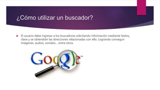 ¿Cómo utilizar un buscador?
 El usuario debe ingresar a los buscadores solicitando información mediante textos,
clave y se obtendrán las direcciones relacionadas con ello. Logrando conseguir
imágenes, audios, sonidos… entre otros.
 