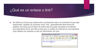 ¿Qué es un enlace o link?
 Se refiere al vínculo que existe entre una dirección web y el contenido al que está
relacionado, también es conocido como “link”, generalmente tiene forma de
palabra, de modo que al hacer clic sobre ella se puede visualizar el contenido
que está dentro de él, por ello se dice que un enlace en internet es una expresión
cuyo objetivo es conectar un tipo de información con otra
 