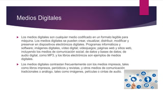 Medios Digitales
 Los medios digitales son cualquier medio codificado en un formato legible para
máquina. Los medios digitales se pueden crear, visualizar, distribuir, modificar y
preservar en dispositivos electrónicos digitales. Programas informáticos y
software; imágenes digitales, vídeo digital; videojuegos; páginas web y sitios web,
incluyendo los medios de comunicación social; de datos y bases de datos; de
audio digital, como MP3; y los libros electrónicos son ejemplos de medios
digitales.
 Los medios digitales contrastan frecuentemente con los medios impresos, tales
como libros impresos, periódicos y revistas, y otros medios de comunicación
tradicionales o análogo, tales como imágenes, películas o cintas de audio.
 