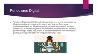 Periodismo Digital
 Periodismo Digital, también llamado ciberperiodismo es la convergencia de los
diferentes medios de comunicación en uno solo, Internet. Pero no es
simplemente difundir los diferentes medios mediante una gran red, involucra
también todo el proceso en general del periodismo aprovechando los recursos
que la tecnología ofrece, impulsando al desarrollo constante de la información
que la audiencia podrá recibir en cualquier momento y lugar.
 