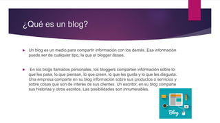 ¿Qué es un blog?
 Un blog es un medio para compartir información con los demás. Esa información
puede ser de cualquier tipo, la que el blogger desee.
 En los blogs llamados personales, los bloggers comparten información sobre lo
que les pasa, lo que piensan, lo que creen, lo que les gusta y lo que les disgusta.
Una empresa comparte en su blog información sobre sus productos o servicios y
sobre cosas que son de interés de sus clientes. Un escritor, en su blog comparte
sus historias y otros escritos. Las posibilidades son innumerables.
 